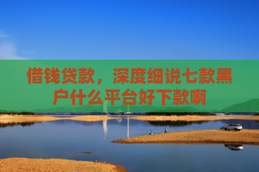 借钱贷款，深度细说七款黑户什么平台好下款啊