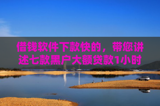 借钱软件下款快的，带您讲述七款黑户大额贷款1小时下款