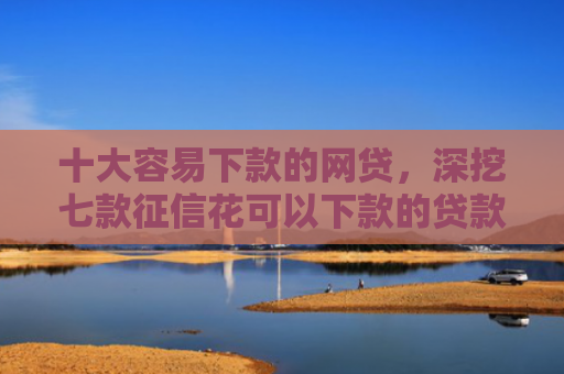 十大容易下款的网贷，深挖七款征信花可以下款的贷款