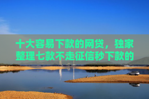 十大容易下款的网贷，独家整理七款不走征信秒下款的贷款