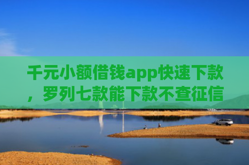 千元小额借钱app快速下款，罗列七款能下款不查征信的平台
