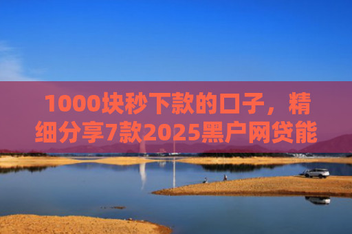 1000块秒下款的口子，精细分享7款2025黑户网贷能下款的口子