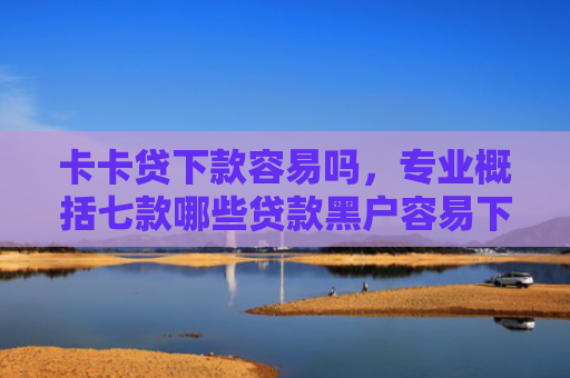 卡卡贷下款容易吗，专业概括七款哪些贷款黑户容易下款