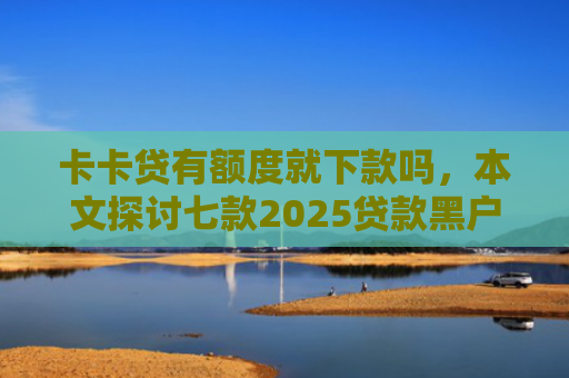 卡卡贷有额度就下款吗，本文探讨七款2025贷款黑户下款