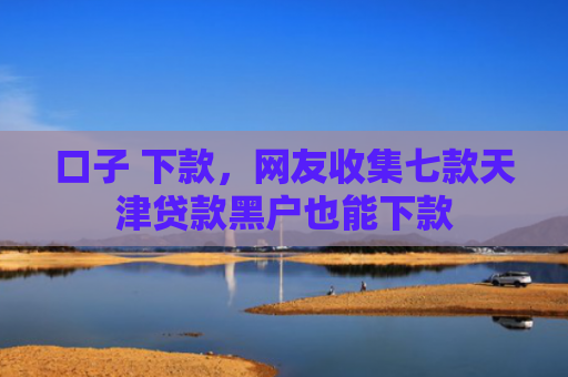口子 下款，网友收集七款天津贷款黑户也能下款