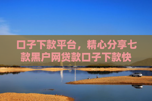口子下款平台，精心分享七款黑户网贷款口子下款快