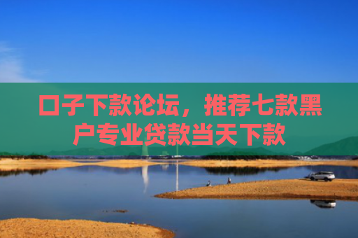 口子下款论坛，推荐七款黑户专业贷款当天下款