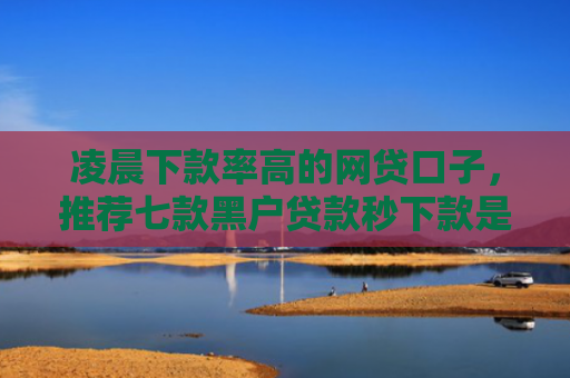 凌晨下款率高的网贷口子，推荐七款黑户贷款秒下款是真的吗