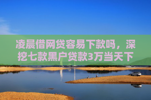 凌晨借网贷容易下款吗，深挖七款黑户贷款3万当天下款