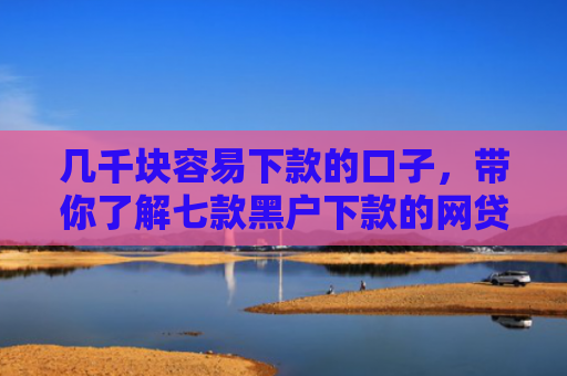 几千块容易下款的口子，带你了解七款黑户下款的网贷平台短期