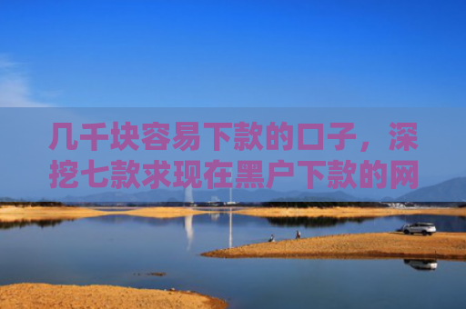 几千块容易下款的口子，深挖七款求现在黑户下款的网贷