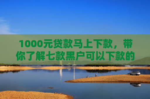 1000元贷款马上下款，带你了解七款黑户可以下款的网贷口子
