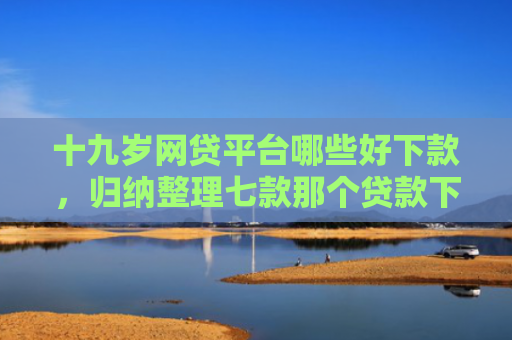 十九岁网贷平台哪些好下款，归纳整理七款那个贷款下款快不查征信
