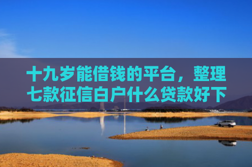 十九岁能借钱的平台，整理七款征信白户什么贷款好下款