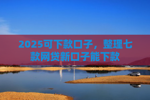 2025可下款口子，整理七款网贷新口子能下款