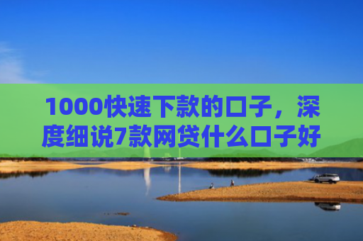 1000快速下款的口子，深度细说7款网贷什么口子好下款
