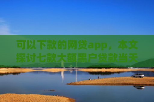 可以下款的网贷app，本文探讨七款大额黑户贷款当天下款