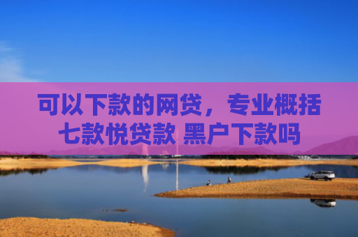 可以下款的网贷，专业概括七款悦贷款 黑户下款吗
