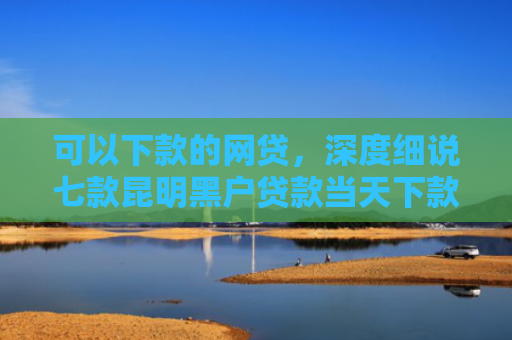 可以下款的网贷，深度细说七款昆明黑户贷款当天下款