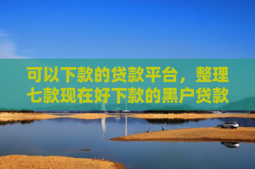 可以下款的贷款平台，整理七款现在好下款的黑户贷款
