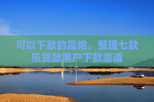 可以下款的高炮，整理七款乐贷款黑户下款渠道