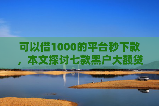 可以借1000的平台秒下款，本文探讨七款黑户大额贷款背帐下款
