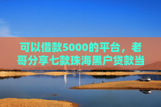 可以借款5000的平台，老哥分享七款珠海黑户贷款当天下款