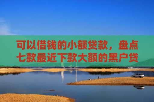 可以借钱的小额贷款，盘点七款最近下款大额的黑户贷款