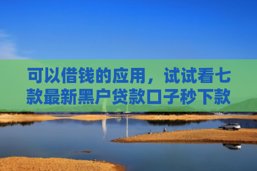可以借钱的应用，试试看七款最新黑户贷款口子秒下款