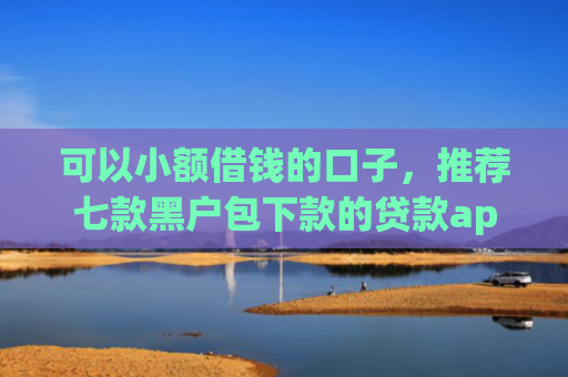 可以小额借钱的口子，推荐七款黑户包下款的贷款app