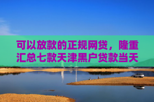 可以放款的正规网贷，隆重汇总七款天津黑户贷款当天下款