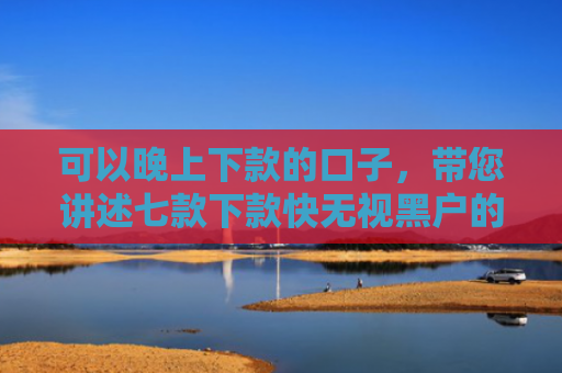 可以晚上下款的口子，带您讲述七款下款快无视黑户的贷款