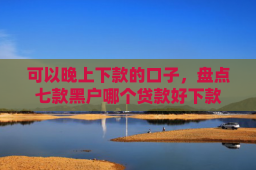 可以晚上下款的口子，盘点七款黑户哪个贷款好下款