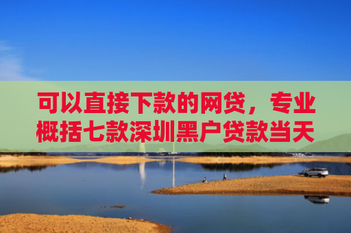 可以直接下款的网贷，专业概括七款深圳黑户贷款当天下款