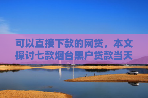 可以直接下款的网贷，本文探讨七款烟台黑户贷款当天下款