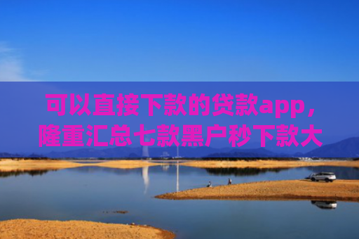 可以直接下款的贷款app，隆重汇总七款黑户秒下款大额度贷款