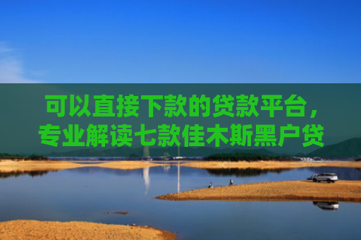 可以直接下款的贷款平台，专业解读七款佳木斯黑户贷款当天下款