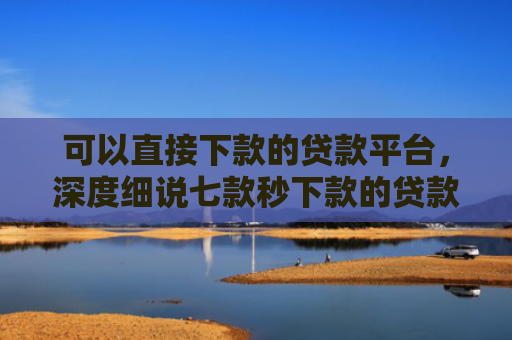 可以直接下款的贷款平台，深度细说七款秒下款的贷款口子黑户