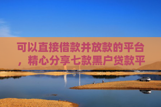可以直接借款并放款的平台，精心分享七款黑户贷款平台秒下款的