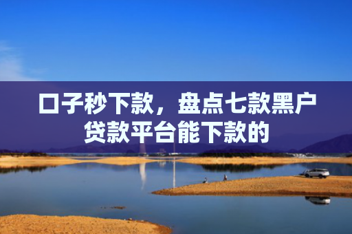 口子秒下款，盘点七款黑户贷款平台能下款的
