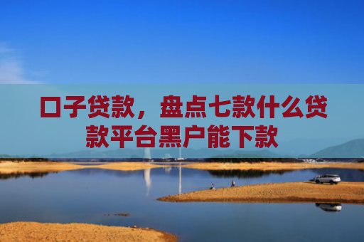 口子贷款，盘点七款什么贷款平台黑户能下款