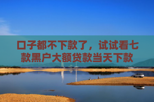 口子都不下款了，试试看七款黑户大额贷款当天下款