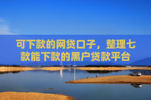 可下款的网贷口子，整理七款能下款的黑户贷款平台
