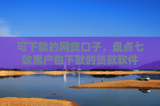 可下款的网贷口子，盘点七款黑户包下款的贷款软件