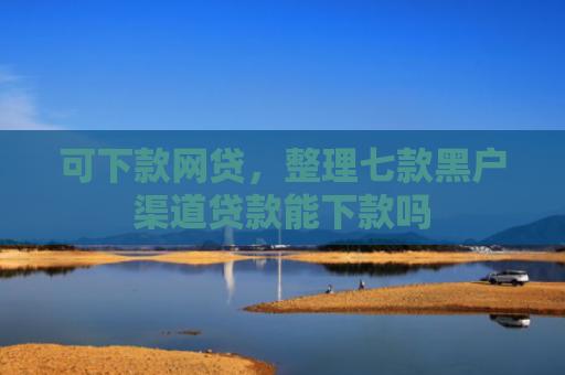 可下款网贷，整理七款黑户渠道贷款能下款吗