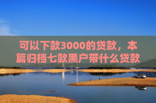 可以下款3000的贷款，本篇归档七款黑户带什么贷款好下款