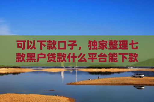 可以下款口子，独家整理七款黑户贷款什么平台能下款