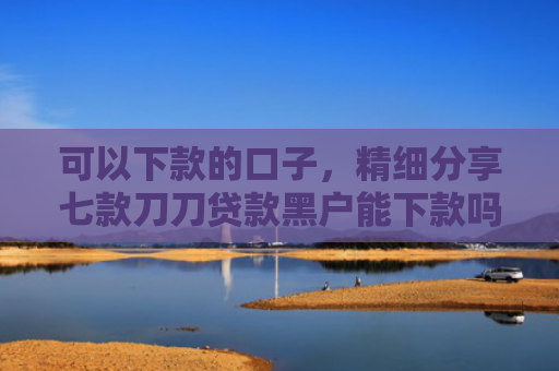 可以下款的口子，精细分享七款刀刀贷款黑户能下款吗