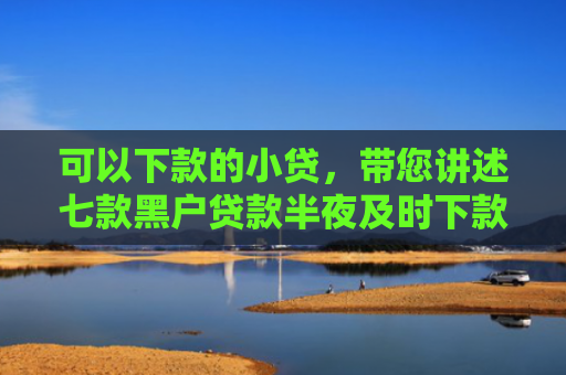 可以下款的小贷，带您讲述七款黑户贷款半夜及时下款
