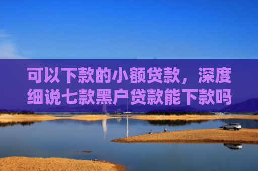 可以下款的小额贷款，深度细说七款黑户贷款能下款吗现在